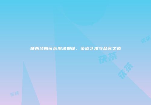 陕西泾阳茯茶泡法揭秘：茶道艺术与品茗之道