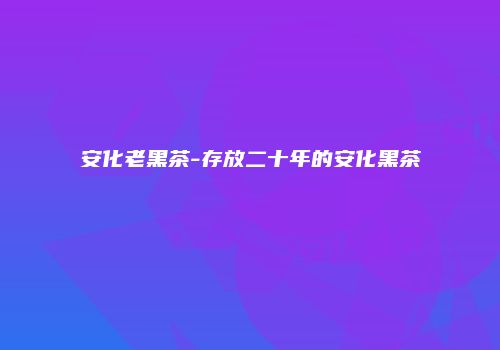 安化老黑茶-存放二十年的安化黑茶