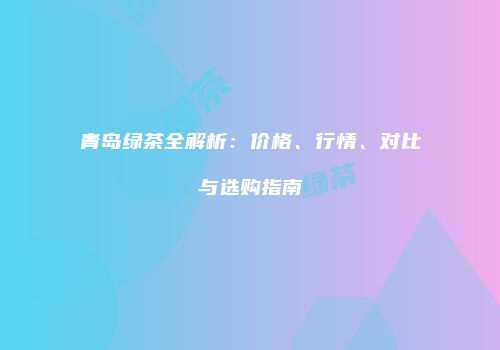 青岛绿茶全解析：价格、行情、对比与选购指南