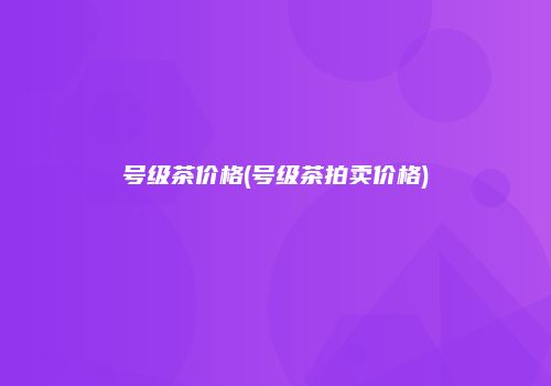 号级茶价格(号级茶拍卖价格)