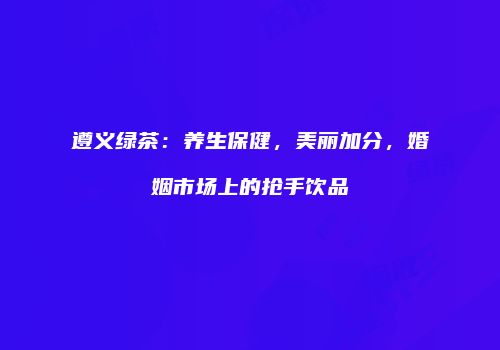 遵义绿茶：养生保健，美丽加分，婚姻市场上的抢手饮品