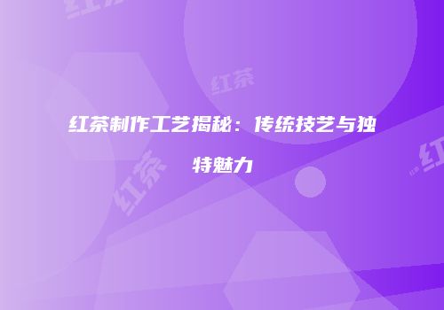 红茶制作工艺揭秘：传统技艺与独特魅力