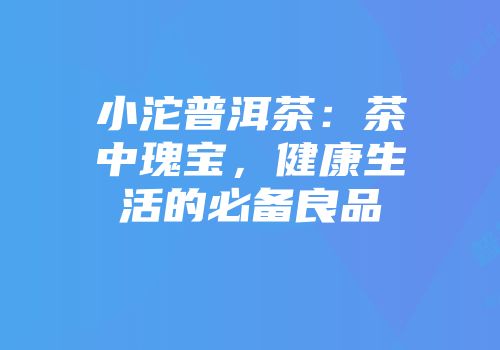 小沱普洱茶：茶中瑰宝，健康生活的必备良品