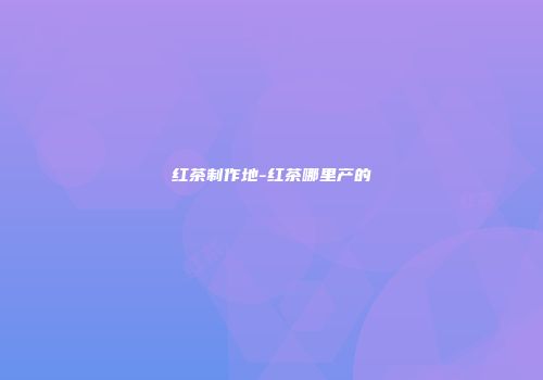 红茶制作地-红茶哪里产的