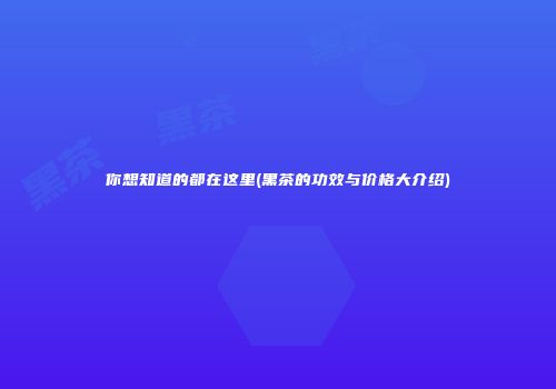 你想知道的都在这里(黑茶的功效与价格大介绍)