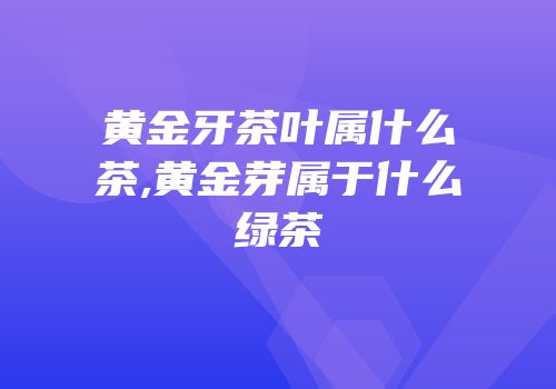 黄金牙茶叶属什么茶,黄金芽属于什么绿茶