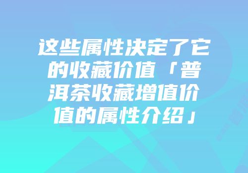 这些属性决定了它的收藏价值「普洱茶收藏增值价值的属性介绍」