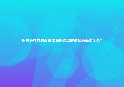 探寻茶叶界的至善之品你喝过的最佳茶品是什么？