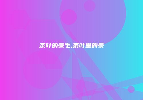 茶叶的豪毛,茶叶里的豪