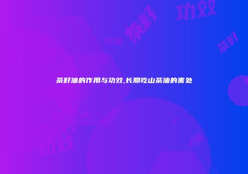 茶籽油的作用与功效,长期吃山茶油的害处