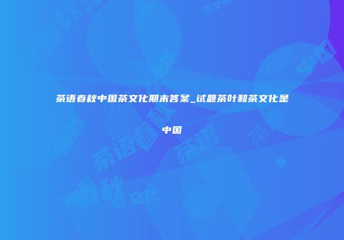 茶语春秋中国茶文化期末答案_试题茶叶和茶文化是中国
