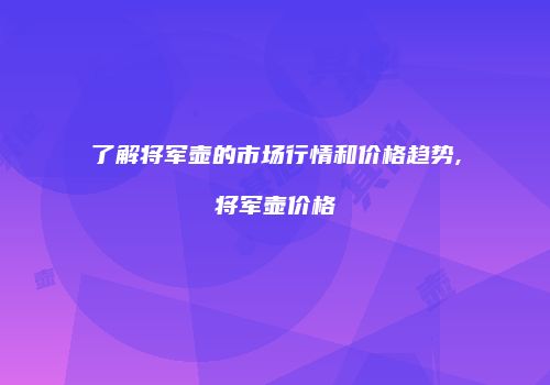 了解将军壶的市场行情和价格趋势,将军壶价格