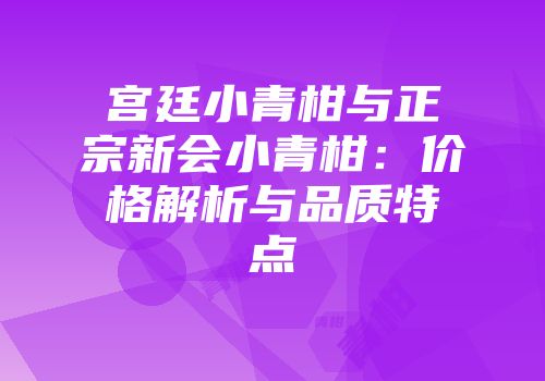 宫廷小青柑与正宗新会小青柑：价格解析与品质特点