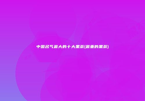 中国名气最大的十大黑茶(最重的黑茶)