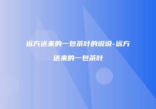 远方送来的一包茶叶的说说-远方送来的一包茶叶
