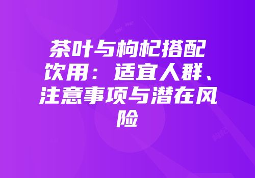 茶叶与枸杞搭配饮用：适宜人群、注意事项与潜在风险