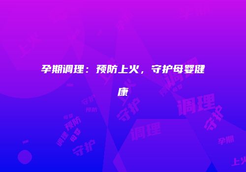 孕期调理：预防上火，守护母婴健康