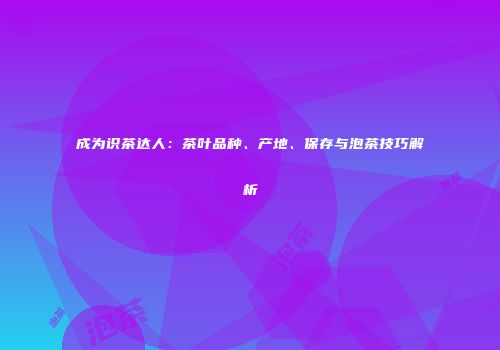 成为识茶达人：茶叶品种、产地、保存与泡茶技巧解析