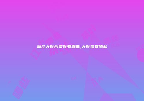 浙江大叶片茶叶有哪些,大叶茶有哪些