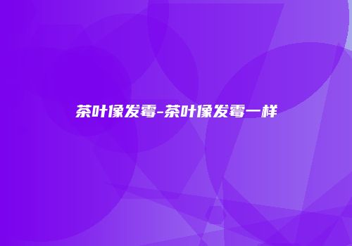 茶叶像发霉-茶叶像发霉一样
