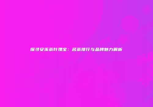 探寻安溪茶叶瑰宝：名茶排行与品牌魅力解析