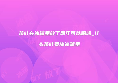 茶叶在冰箱里放了两年可以喝吗_什么茶叶要放冰箱里