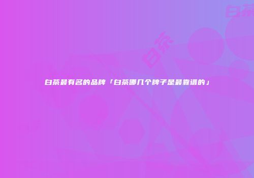 白茶最有名的品牌「白茶哪几个牌子是最靠谱的」