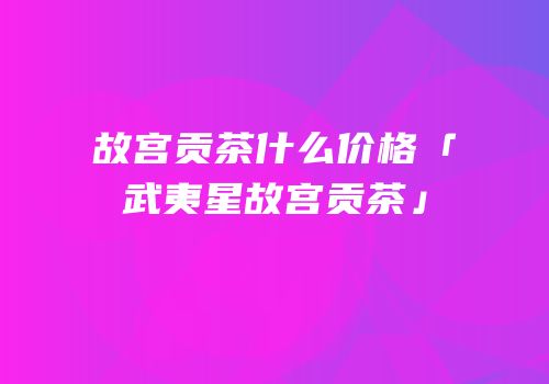 故宫贡茶什么价格「武夷星故宫贡茶」