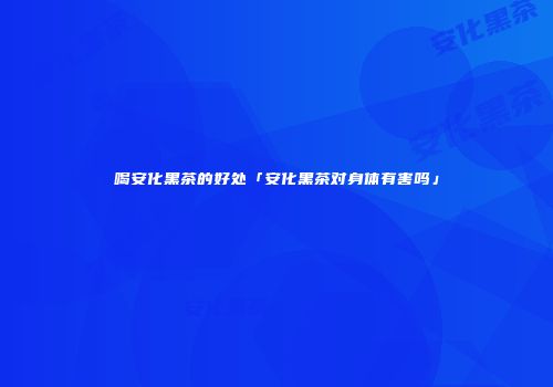 喝安化黑茶的好处「安化黑茶对身体有害吗」