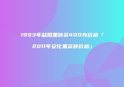 1993年益阳黑砖茶400克价格「2011年安化黑茶砖价格」