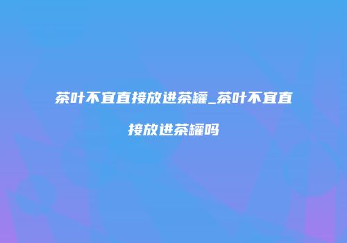 茶叶不宜直接放进茶罐_茶叶不宜直接放进茶罐吗
