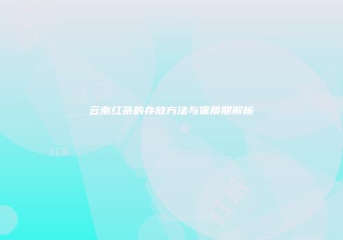 云南红茶的存放方法与保质期解析