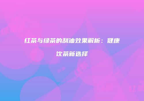 红茶与绿茶的刮油效果解析：健康饮茶新选择