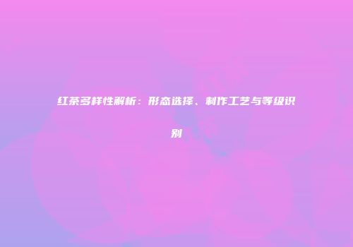红茶多样性解析：形态选择、制作工艺与等级识别