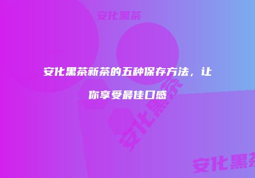 安化黑茶新茶的五种保存方法，让你享受最佳口感
