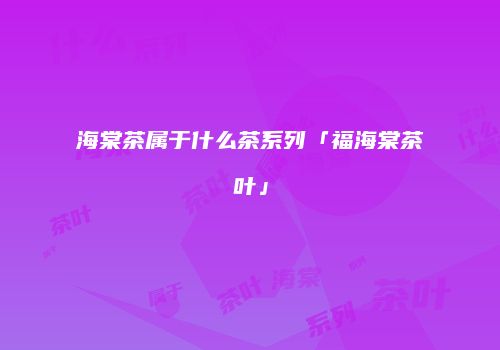 海棠茶属于什么茶系列「福海棠茶叶」