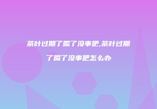 茶叶过期了喝了没事吧,茶叶过期了喝了没事吧怎么办