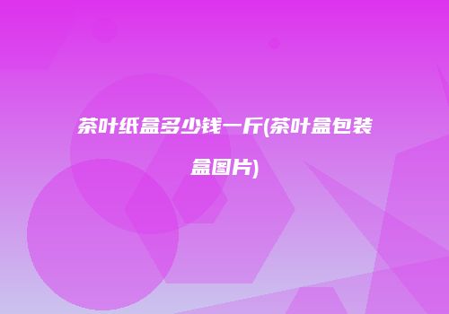 茶叶纸盒多少钱一斤(茶叶盒包装盒图片)