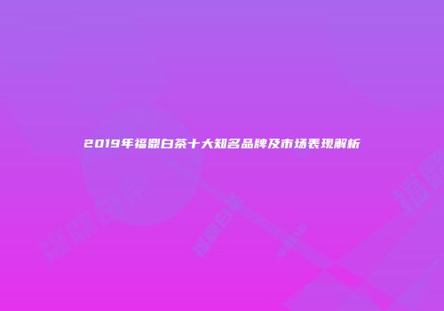 2019年福鼎白茶十大知名品牌及市场表现解析