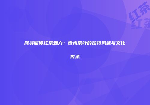 探寻湄潭红茶魅力：贵州茶叶的独特风味与文化传承