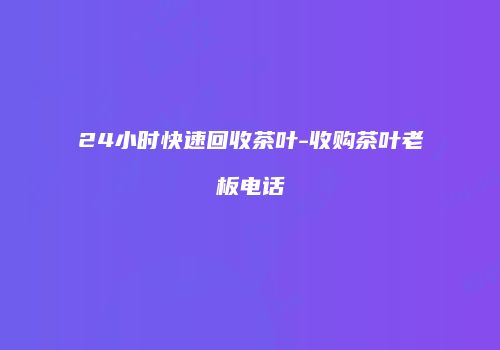 24小时快速回收茶叶-收购茶叶老板电话