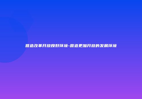 营造改革开放良好环境-营造更加开放的发展环境