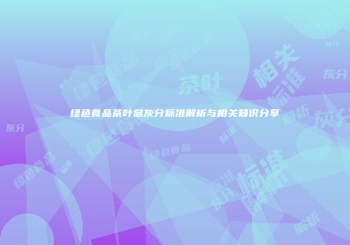 绿色食品茶叶总灰分标准解析与相关知识分享