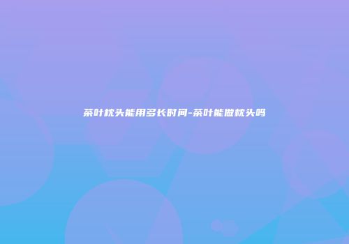 茶叶枕头能用多长时间-茶叶能做枕头吗