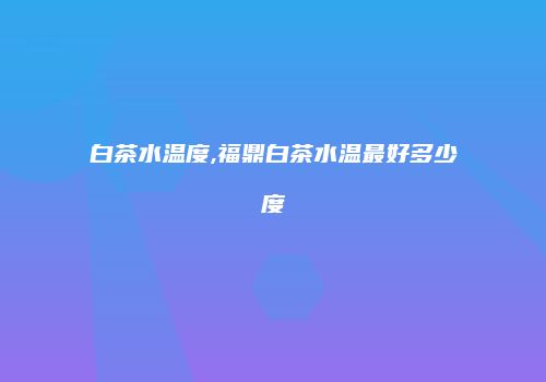 白茶水温度,福鼎白茶水温最好多少度