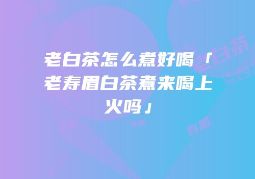 老白茶怎么煮好喝「老寿眉白茶煮来喝上火吗」