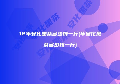 12年安化黑茶多少钱一斤(年安化黑茶多少钱一斤)