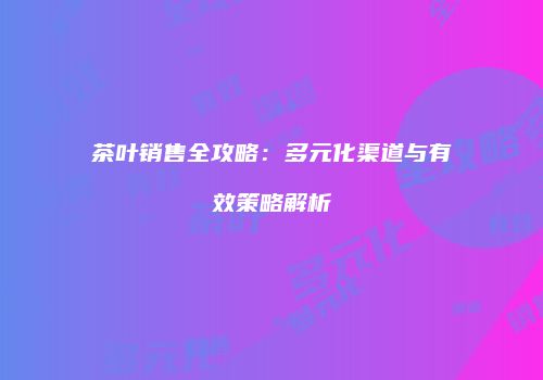 茶叶销售全攻略：多元化渠道与有效策略解析