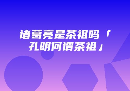 诸葛亮是茶祖吗「孔明何谓茶祖」