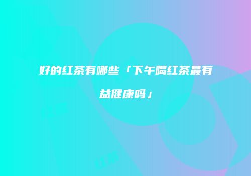 好的红茶有哪些「下午喝红茶最有益健康吗」